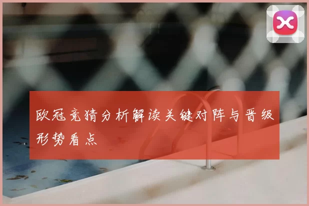 欧冠竞猜分析解读关键对阵与晋级形势看点