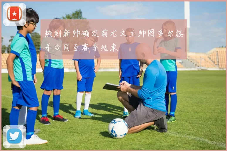 热刺新帅确定前尤文主帅图多尔接手合同至赛季结束