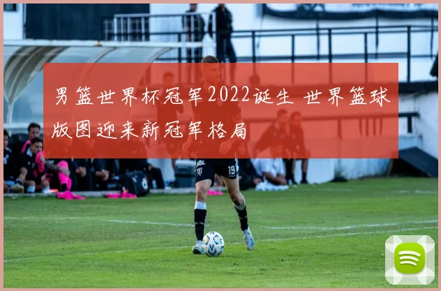 男篮世界杯冠军2022诞生 世界篮球版图迎来新冠军格局