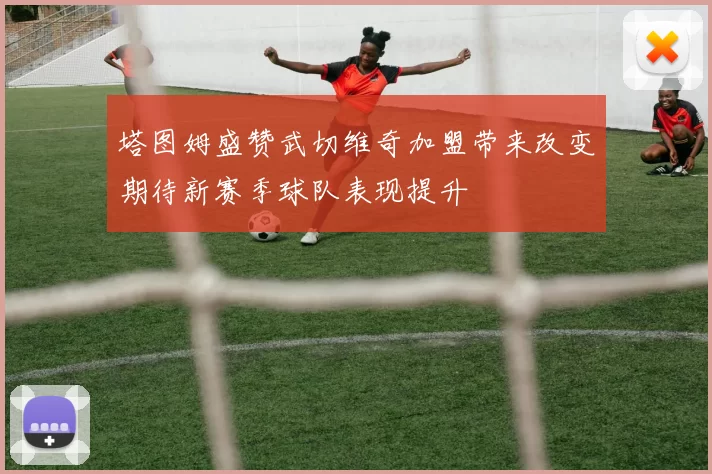 塔图姆盛赞武切维奇加盟带来改变期待新赛季球队表现提升