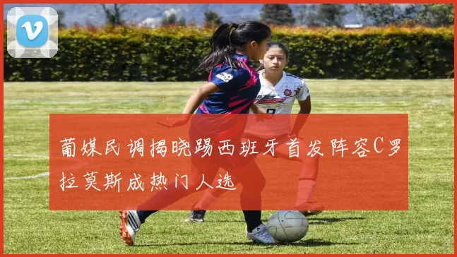 葡媒民调揭晓踢西班牙首发阵容C罗拉莫斯成热门人选