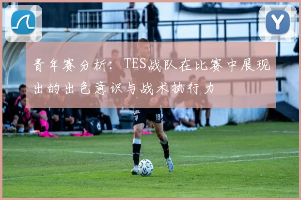 青年赛分析:TES战队在比赛中展现出的出色意识与战术执行力