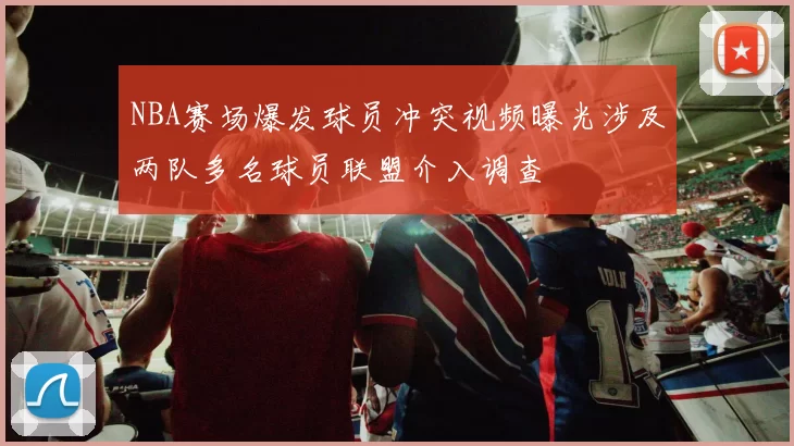 NBA赛场爆发球员冲突视频曝光涉及两队多名球员联盟介入调查