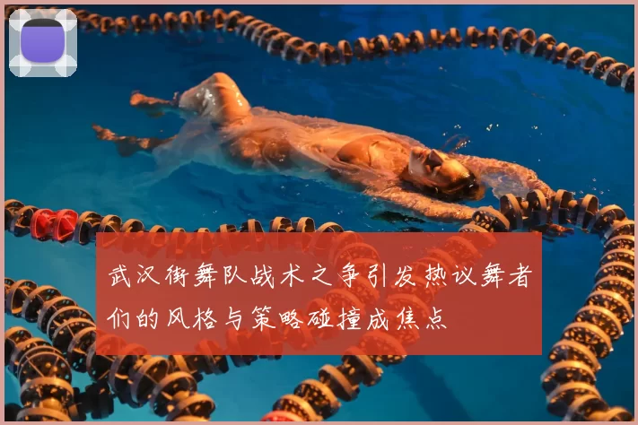 武汉街舞队战术之争引发热议舞者们的风格与策略碰撞成焦点