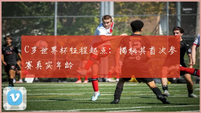 C罗世界杯征程起点：揭秘其首次参赛真实年龄