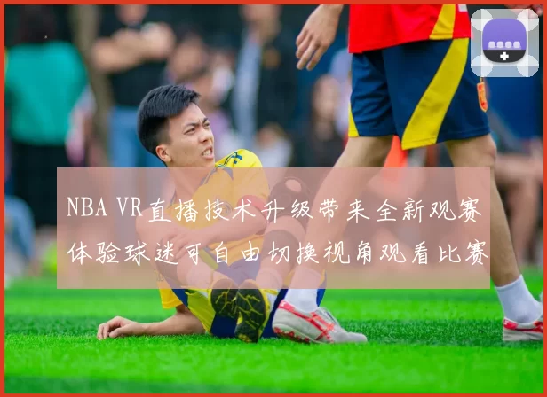 NBA VR直播技术升级带来全新观赛体验球迷可自由切换视角观看比赛