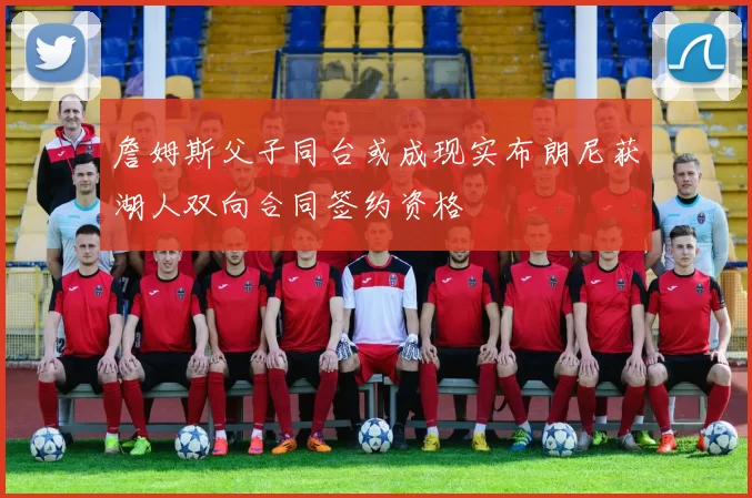 詹姆斯父子同台或成现实布朗尼获湖人双向合同签约资格