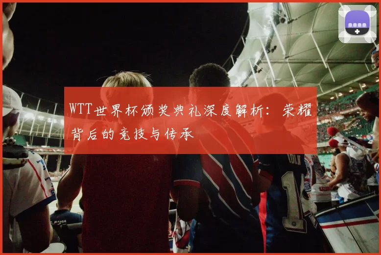 WTT世界杯颁奖典礼深度解析：荣耀背后的竞技与传承