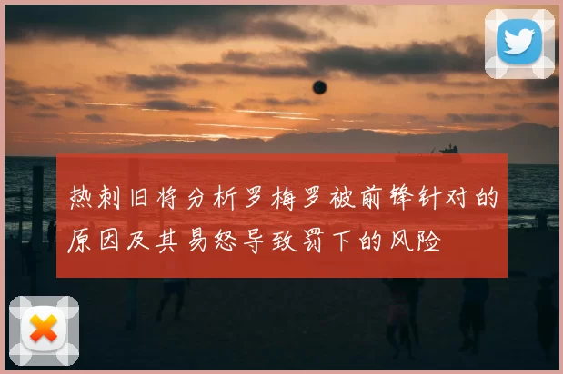 热刺旧将分析罗梅罗被前锋针对的原因及其易怒导致罚下的风险