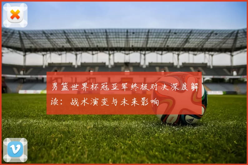 男篮世界杯冠亚军终极对决深度解读:战术演变与未来影响