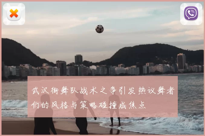 武汉街舞队战术之争引发热议舞者们的风格与策略碰撞成焦点