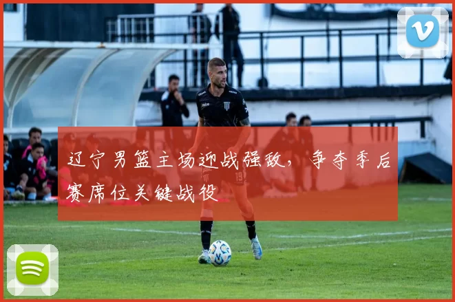 辽宁男篮主场迎战强敌，争夺季后赛席位关键战役
