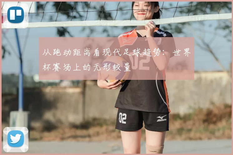 从跑动距离看现代足球趋势：世界杯赛场上的无形较量