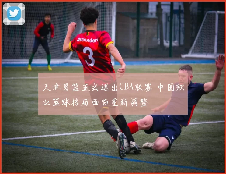 天津男篮正式退出CBA联赛 中国职业篮球格局面临重新调整