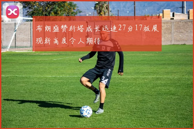 布朗盛赞科塔成长迅速27分17板展现新高度令人期待