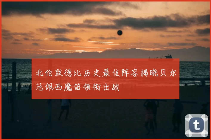 北伦敦德比历史最佳阵容揭晓贝尔范佩西魔笛领衔出战