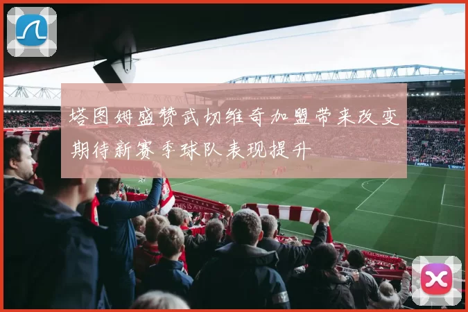 塔图姆盛赞武切维奇加盟带来改变期待新赛季球队表现提升