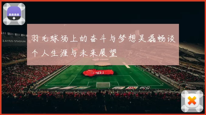 羽毛球场上的奋斗与梦想吴磊畅谈个人生涯与未来展望