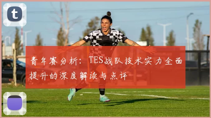 青年赛分析：TES战队技术实力全面提升的深度解读与点评