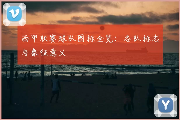 西甲联赛球队图标全览：各队标志与象征意义