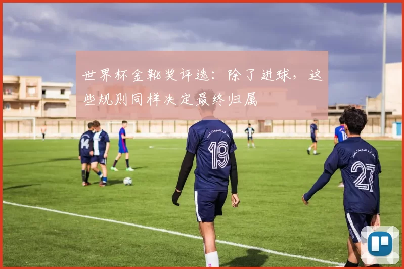 世界杯金靴奖评选：除了进球，这些规则同样决定最终归属