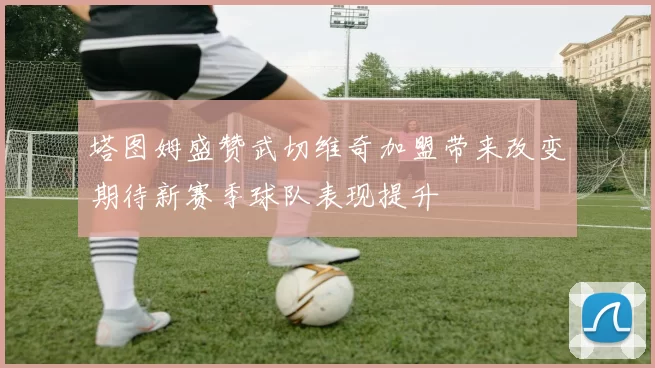 塔图姆盛赞武切维奇加盟带来改变期待新赛季球队表现提升