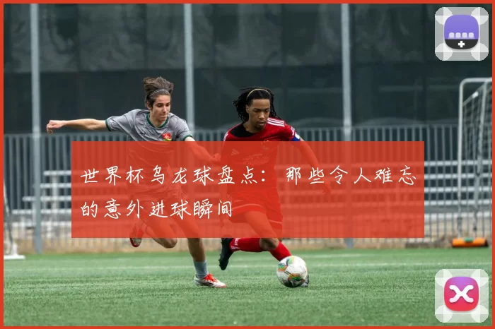 世界杯乌龙球盘点：那些令人难忘的意外进球瞬间