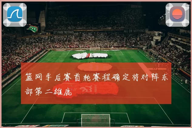 篮网季后赛首轮赛程确定将对阵东部第二雄鹿