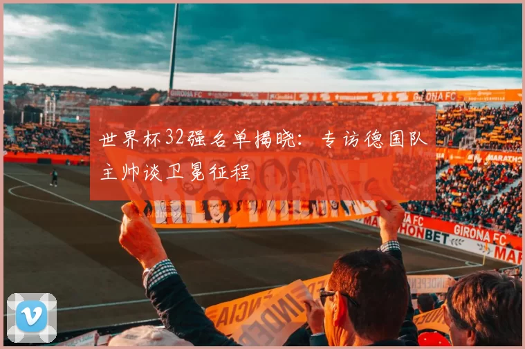 世界杯32强名单揭晓：专访德国队主帅谈卫冕征程