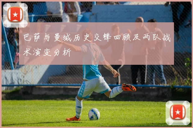 巴萨与曼城历史交锋回顾及两队战术演变分析
