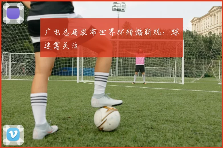 广电总局发布世界杯转播新规,球迷需关注