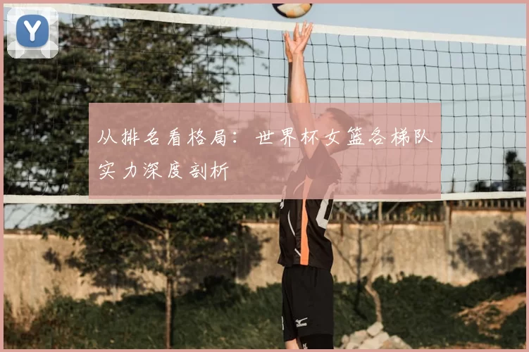 从排名看格局:世界杯女篮各梯队实力深度剖析