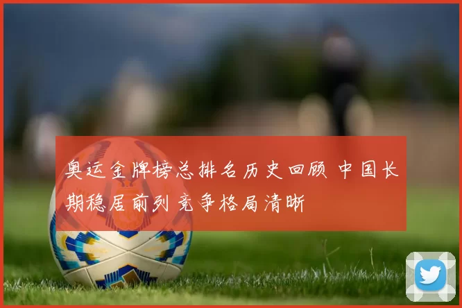 奥运金牌榜总排名历史回顾 中国长期稳居前列竞争格局清晰
