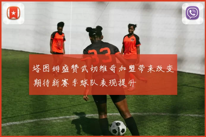 塔图姆盛赞武切维奇加盟带来改变期待新赛季球队表现提升