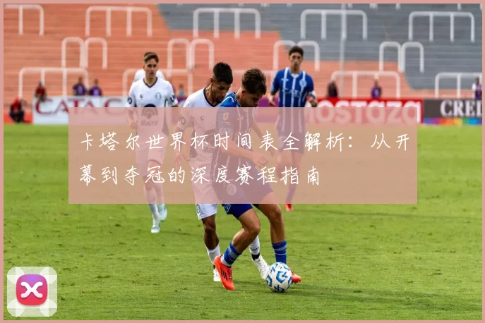 卡塔尔世界杯时间表全解析：从开幕到夺冠的深度赛程指南