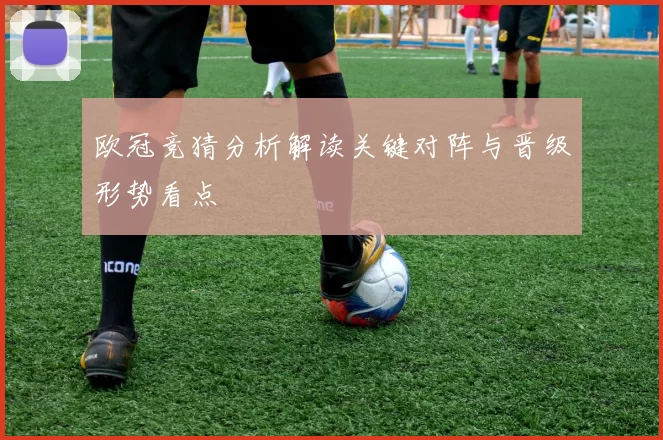 欧冠竞猜分析解读关键对阵与晋级形势看点