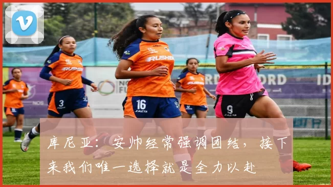 库尼亚:安帅经常强调团结,接下来我们唯一选择就是全力以赴