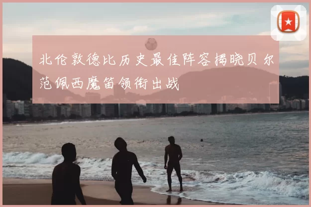 北伦敦德比历史最佳阵容揭晓贝尔范佩西魔笛领衔出战