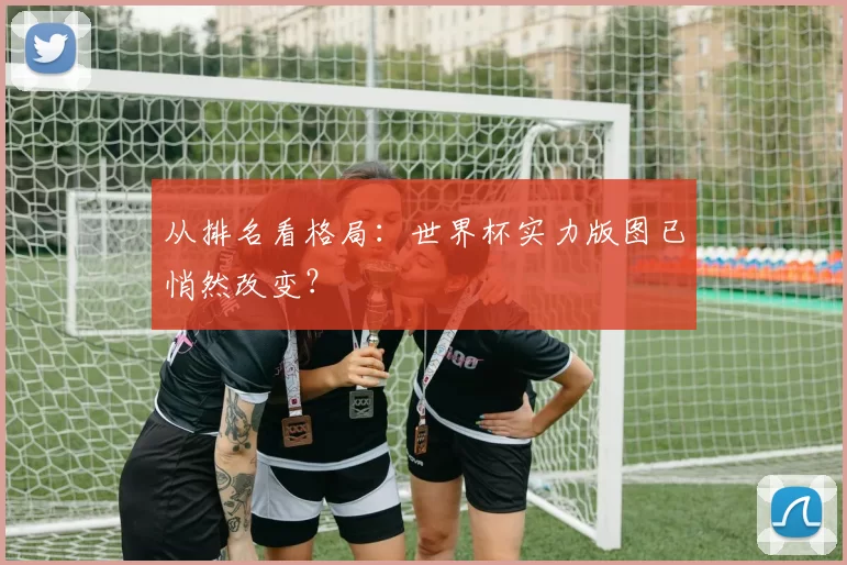 从排名看格局：世界杯实力版图已悄然改变？