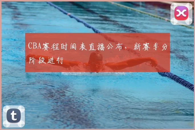 CBA赛程时间表直播公布，新赛季分阶段进行