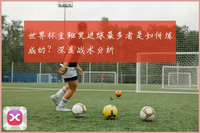 世界杯金靴奖进球最多者是如何炼成的？深度战术分析