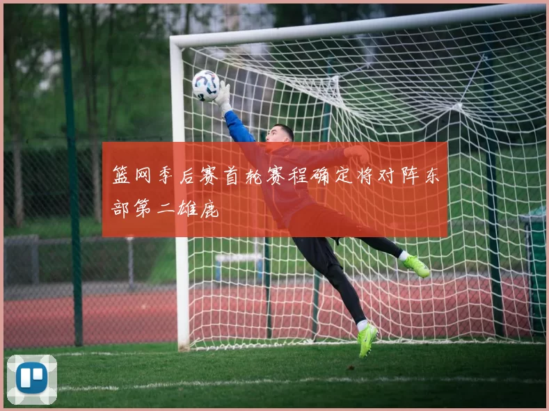 篮网季后赛首轮赛程确定将对阵东部第二雄鹿