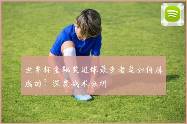 世界杯金靴奖进球最多者是如何炼成的？深度战术分析