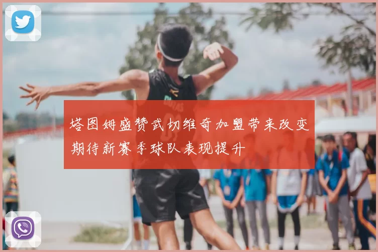 塔图姆盛赞武切维奇加盟带来改变期待新赛季球队表现提升