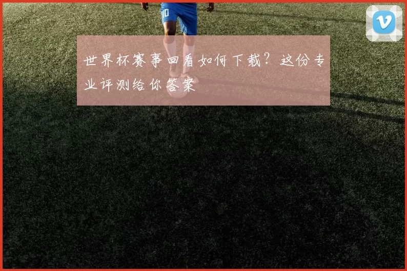 世界杯赛事回看如何下载？这份专业评测给你答案