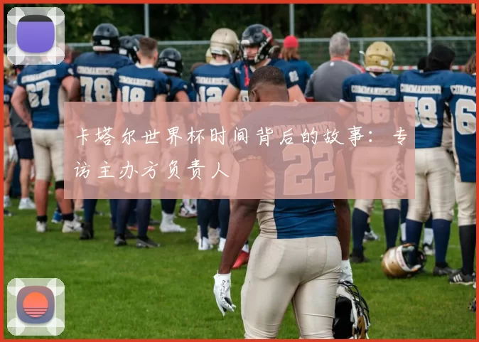 卡塔尔世界杯时间背后的故事:专访主办方负责人