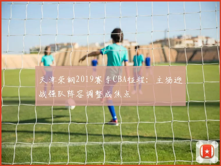 天津荣钢2019赛季CBA征程：主场迎战强队阵容调整成焦点