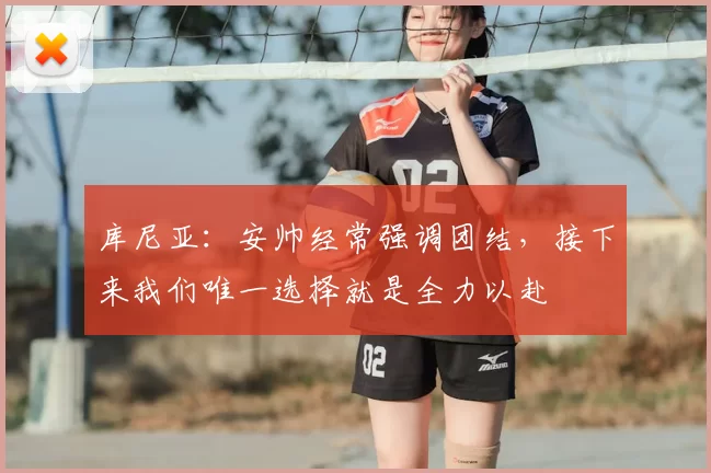库尼亚：安帅经常强调团结，接下来我们唯一选择就是全力以赴