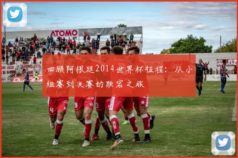 回顾阿根廷2014世界杯征程：从小组赛到决赛的跌宕之旅