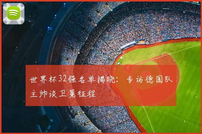世界杯32强名单揭晓：专访德国队主帅谈卫冕征程